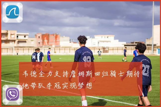 韦德全力支持詹姆斯回归骑士期待他带队夺冠实现梦想