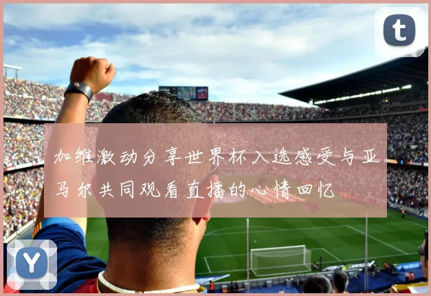 加维激动分享世界杯入选感受与亚马尔共同观看直播的心情回忆
