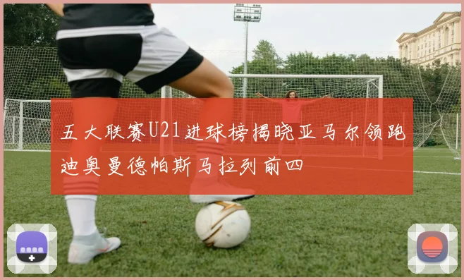 五大联赛U21进球榜揭晓亚马尔领跑迪奥曼德帕斯马拉列前四