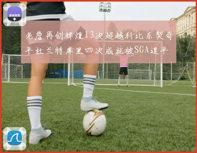 老詹再创辉煌13次超越科比东契奇平杜兰特库里四次成就被SGA追平