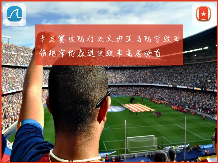 季后赛攻防对决文班亚马防守效率领跑布伦森进攻效率高居榜首