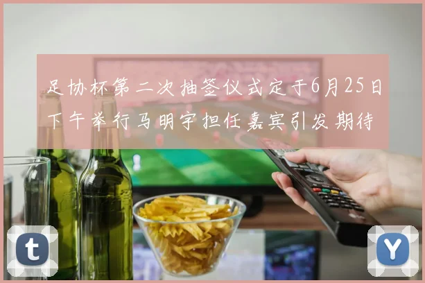 足协杯第二次抽签仪式定于6月25日下午举行马明宇担任嘉宾引发期待