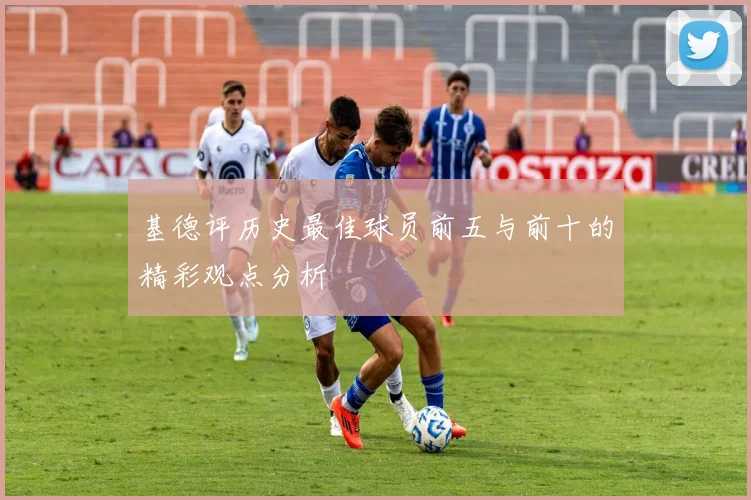 基德评历史最佳球员前五与前十的精彩观点分析