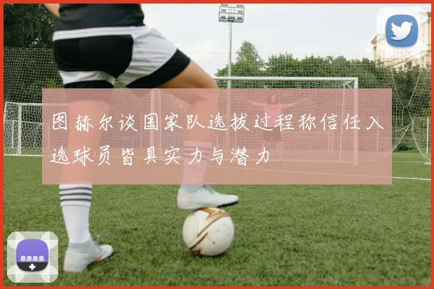 图赫尔谈国家队选拔过程称信任入选球员皆具实力与潜力