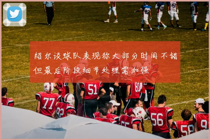 绍尔谈球队表现称大部分时间不错但最后阶段细节处理需加强