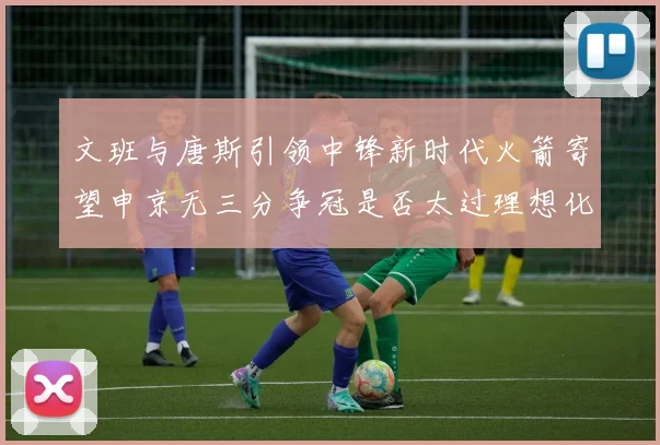 文班与唐斯引领中锋新时代火箭寄望申京无三分争冠是否太过理想化
