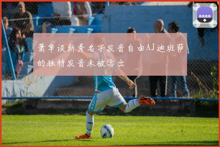 萧华谈新秀名字发音自由AJ迪班萨的独特发音未被念出