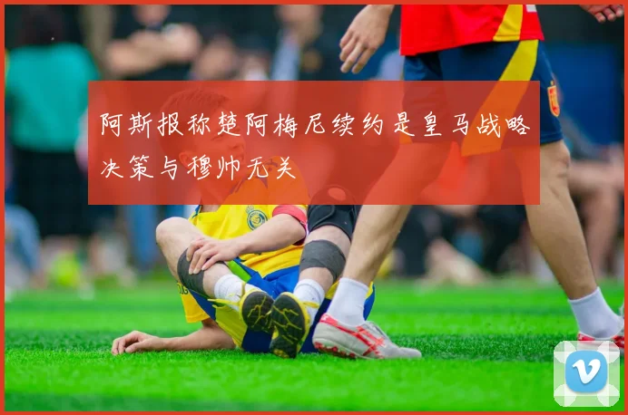 阿斯报称楚阿梅尼续约是皇马战略决策与穆帅无关